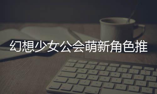 萌新角色公会攻略推荐幻想少女